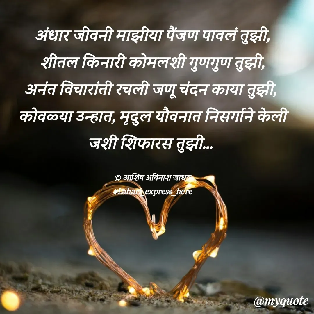 Quote by Ashish Jadhav - अंधार जीवनी माझीया पैंजण पावलं तुझी,
शीतल किनारी कोमलशी गुणगुण तुझी,
अनंत विचारांती रचली जणू चंदन काया तुझी, 
कोवळ्या उन्हात, मृदुल यौवनात निसर्गाने केली जशी शिफारस तुझी... 

© आशिष अविनाश जाधव
#Lahari_express_here - Made using Quotes Creator App, Post Maker App