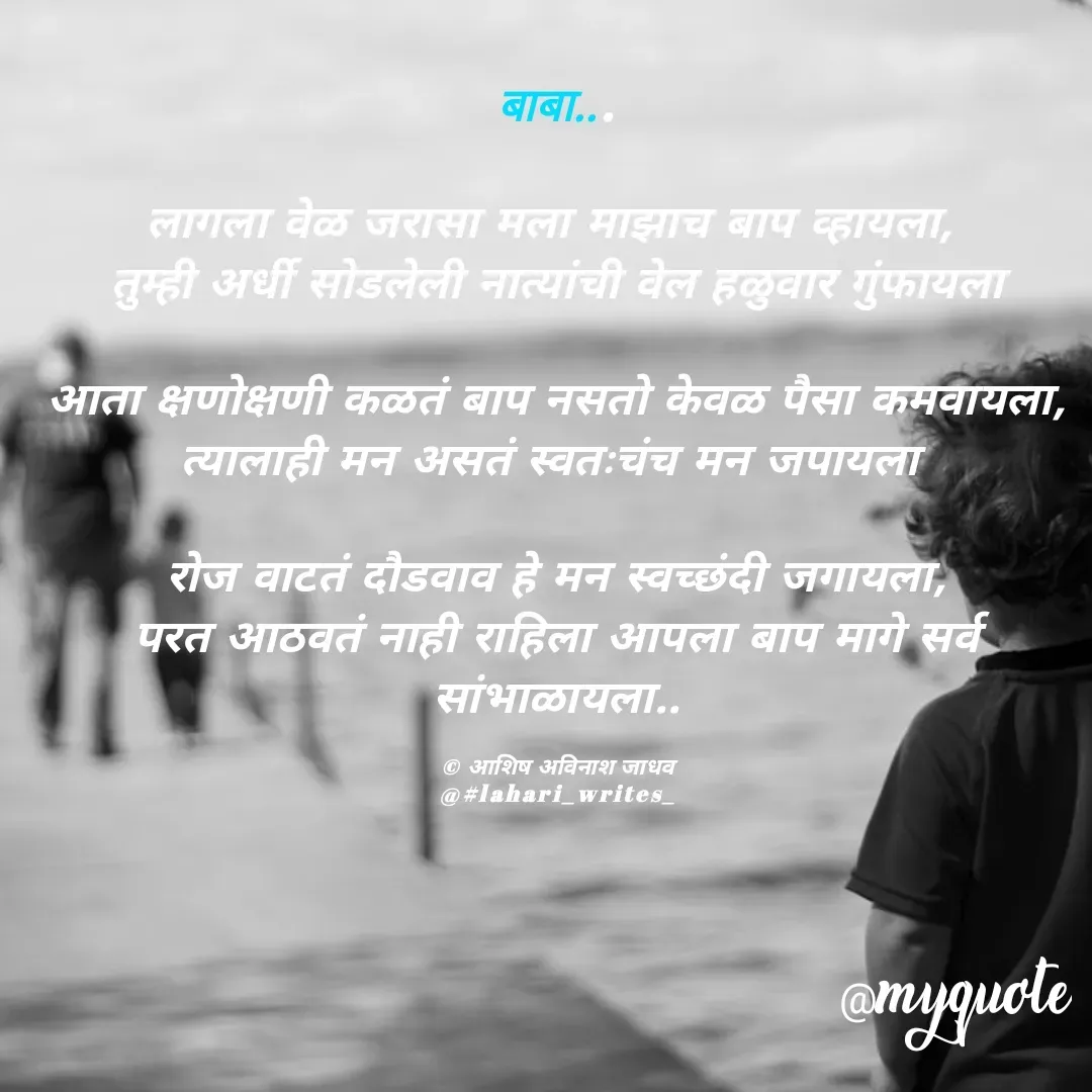 Quote by Ashish Jadhav - बाबा...

लागला वेळ जरासा मला माझाच बाप व्हायला, 
तुम्ही अर्धी सोडलेली नात्यांची वेल हळुवार गुंफायला

आता क्षणोक्षणी कळतं बाप नसतो केवळ पैसा कमवायला,
त्यालाही मन असतं स्वतःचंच मन जपायला 

रोज वाटतं दौडवाव हे मन स्वच्छंदी जगायला,
परत आठवतं नाही राहिला आपला बाप मागे सर्व सांभाळायला..

© आशिष अविनाश जाधव
@#lahari_writes_ - Made using Quotes Creator App, Post Maker App