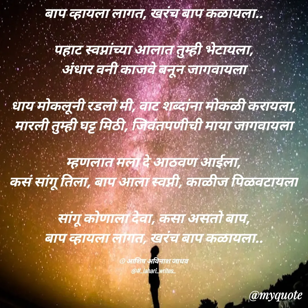 Quote by Ashish Jadhav - बाप व्हायला लागत, खरंच बाप कळायला..

पहाट स्वप्नांच्या आलात तुम्ही भेटायला,
अंधार वनी काजवे बनून जागवायला

धाय मोकलूनी रडलो मी, वाट शब्दांना मोकळी करायला,
मारली तुम्ही घट्ट मिठी, जिवंतपणीची माया जागवायला

म्हणलात मला दे आठवण आईला,
कसं सांगू तिला, बाप आला स्वप्नी, काळीज पिळवटायला

सांगू कोणाला देवा, कसा असतो बाप,
बाप व्हायला लागत, खरंच बाप कळायला..

© आशिष अविनाश जाधव
@#_lahari_writes_ - Made using Quotes Creator App, Post Maker App