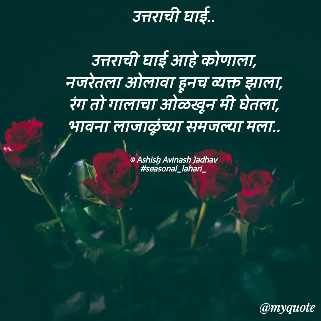 Quote by Ashish Jadhav - उत्तराची घाई..

उत्तराची घाई आहे कोणाला,
नजरेतला ओलावा हूनच व्यक्त झाला,
रंग तो गालाचा ओळखून मी घेतला,
भावना लाजाळूंच्या समजल्या मला..


© Ashish Avinash Jadhav
#seasonal_lahari_ - Made using Quotes Creator App, Post Maker App