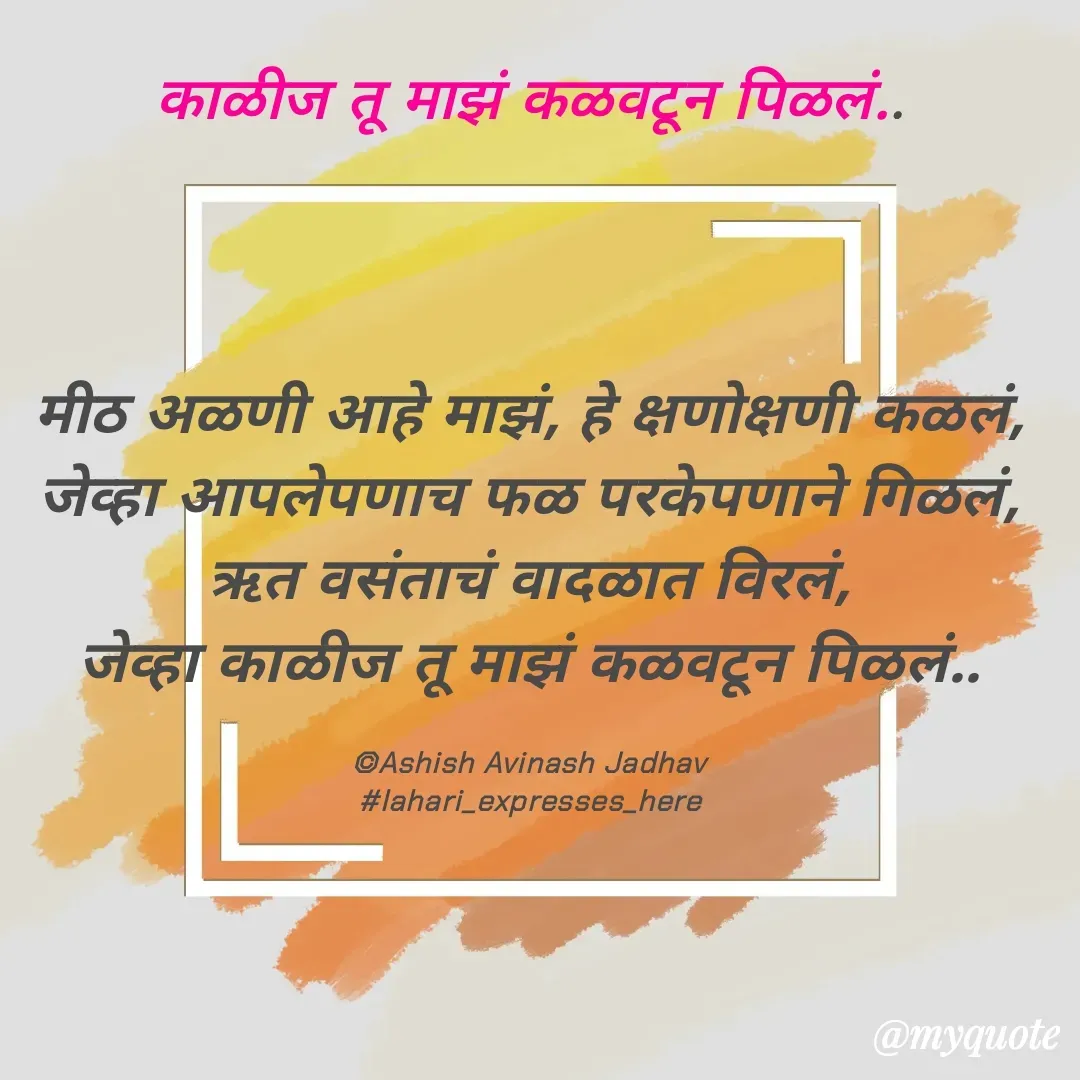 Quote by Ashish Jadhav - काळीज तू माझं कळवटून पिळलं..



मीठ अळणी आहे माझं, हे क्षणोक्षणी कळलं,
जेव्हा आपलेपणाच फळ परकेपणाने गिळलं,
ऋत वसंताचं वादळात विरलं,
जेव्हा काळीज तू माझं कळवटून पिळलं..

©Ashish Avinash Jadhav
#lahari_expresses_here - Made using Quotes Creator App, Post Maker App