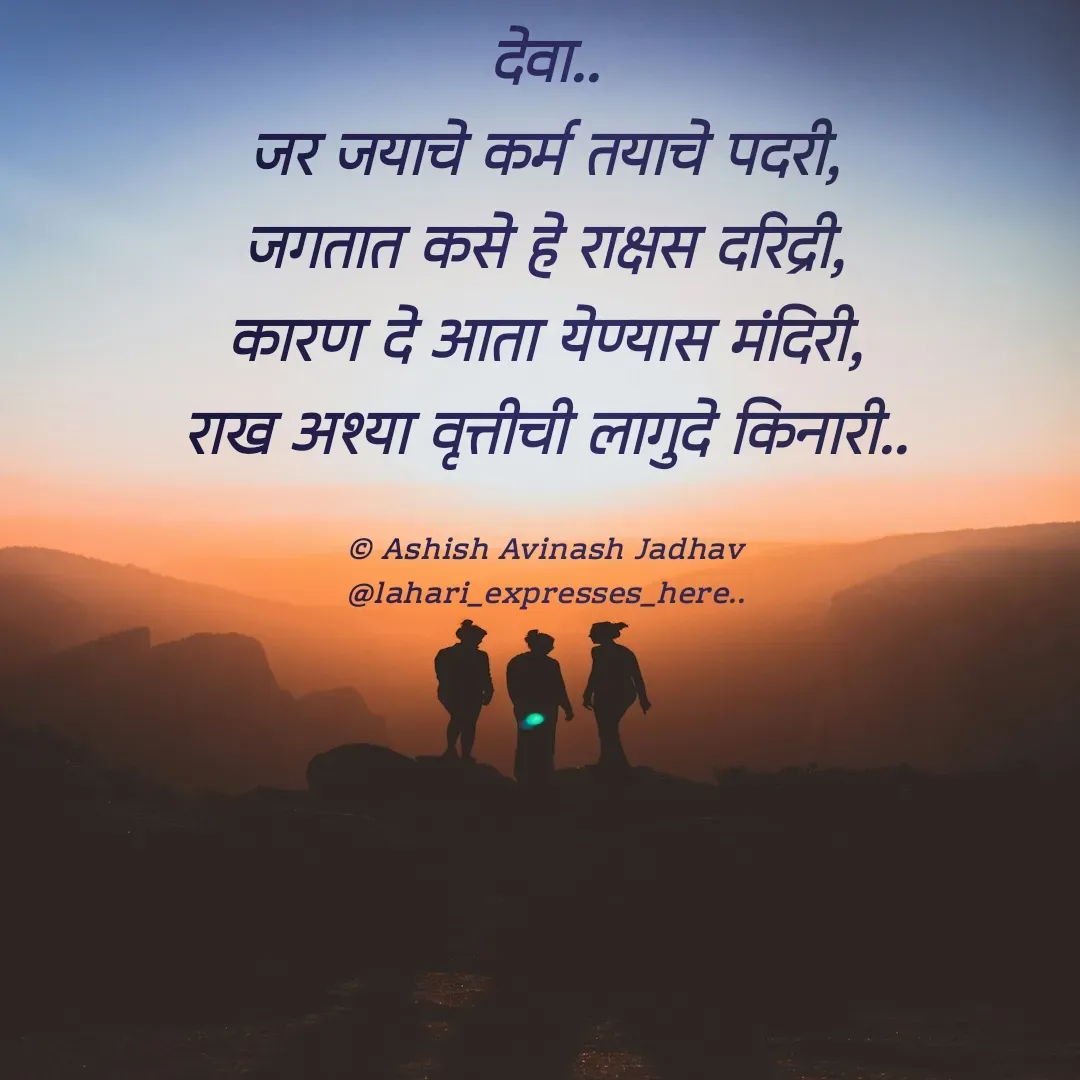 Quote by Ashish Jadhav - देवा..
जर जयाचे कर्म तयाचे पदरी,
जगतात कसे हे राक्षस दरिद्री,
कारण दे आता येण्यास मंदिरी,
राख अश्या वृत्तीची लागुदे किनारी..

© Ashish Avinash Jadhav
@lahari_expresses_here.. - Made using Quotes Creator App, Post Maker App