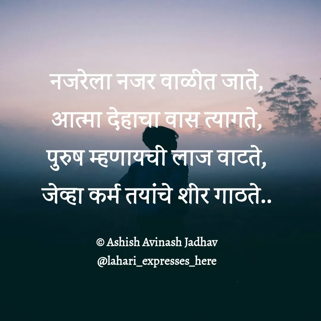 Quote by Ashish Jadhav - नजरेला नजर वाळीत जाते,
आत्मा देहाचा वास त्यागते,
पुरुष म्हणायची लाज वाटते,
जेव्हा कर्म तयांचे शीर गाठते..

© Ashish Avinash Jadhav
@lahari_expresses_here - Made using Quotes Creator App, Post Maker App