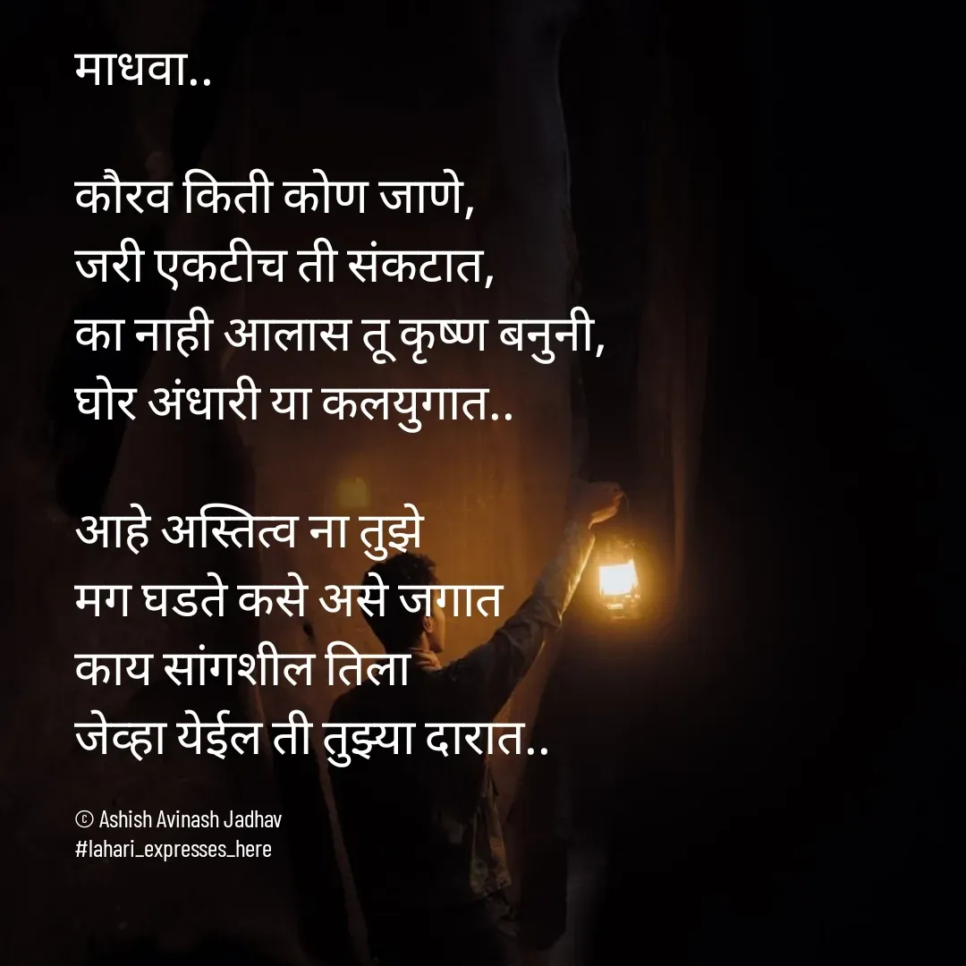 Quote by Ashish Jadhav - माधवा..

कौरव किती कोण जाणे, 
जरी एकटीच ती संकटात,
का नाही आलास तू कृष्ण बनुनी,
घोर अंधारी या कलयुगात..

आहे अस्तित्व ना तुझे
मग घडते कसे असे जगात
काय सांगशील तिला 
जेव्हा येईल ती तुझ्या दारात..

© Ashish Avinash Jadhav
#lahari_expresses_here - Made using Quotes Creator App, Post Maker App