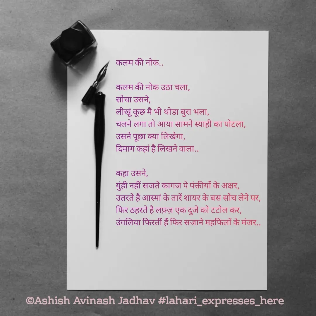 Quote by Ashish Jadhav - कलम की नोक..

कलम की नोक उठा चला,
सोचा उसने,
लीखूं कूछ मै भी थोडा बुरा भला,
चलने लगा तो आया सामने स्याही का पोटला,
उसने पूछा क्या लिखेगा,
दिमाग कहां है लिखने वाला..

कहा उसने,
युंही नहीं सजते कागज पे पंक्तीयों के अक्षर,
उतरते है आस्मां के तारें शायर के बस सोच लेने पर,
फिर ठहरते है लफ़्ज़ एक दुजे को टटोल कर,
उंगलिया फिरतीं हैं फिर सजाने महफिलों के मंजर.. - Made using Quotes Creator App, Post Maker App