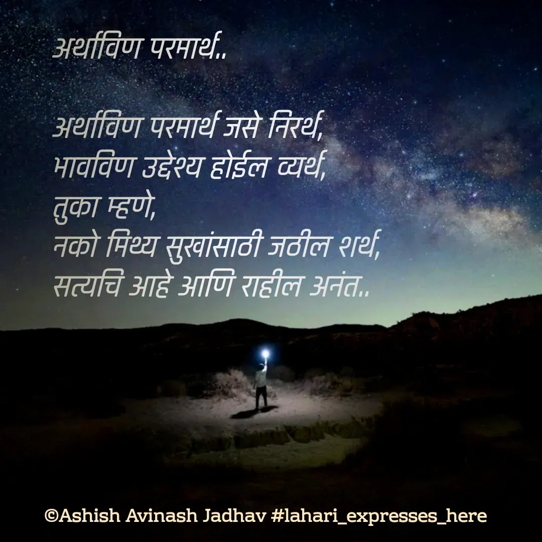 Quote by Ashish Jadhav - अर्थाविण परमार्थ..

अर्थाविण परमार्थ जसे निरर्थ,
भावविण उद्देश्य होईल व्यर्थ,
तुका म्हणे,
नको मिथ्य सुखांसाठी जठील शर्थ,
सत्यचि आहे आणि राहील अनंत.. - Made using Quotes Creator App, Post Maker App