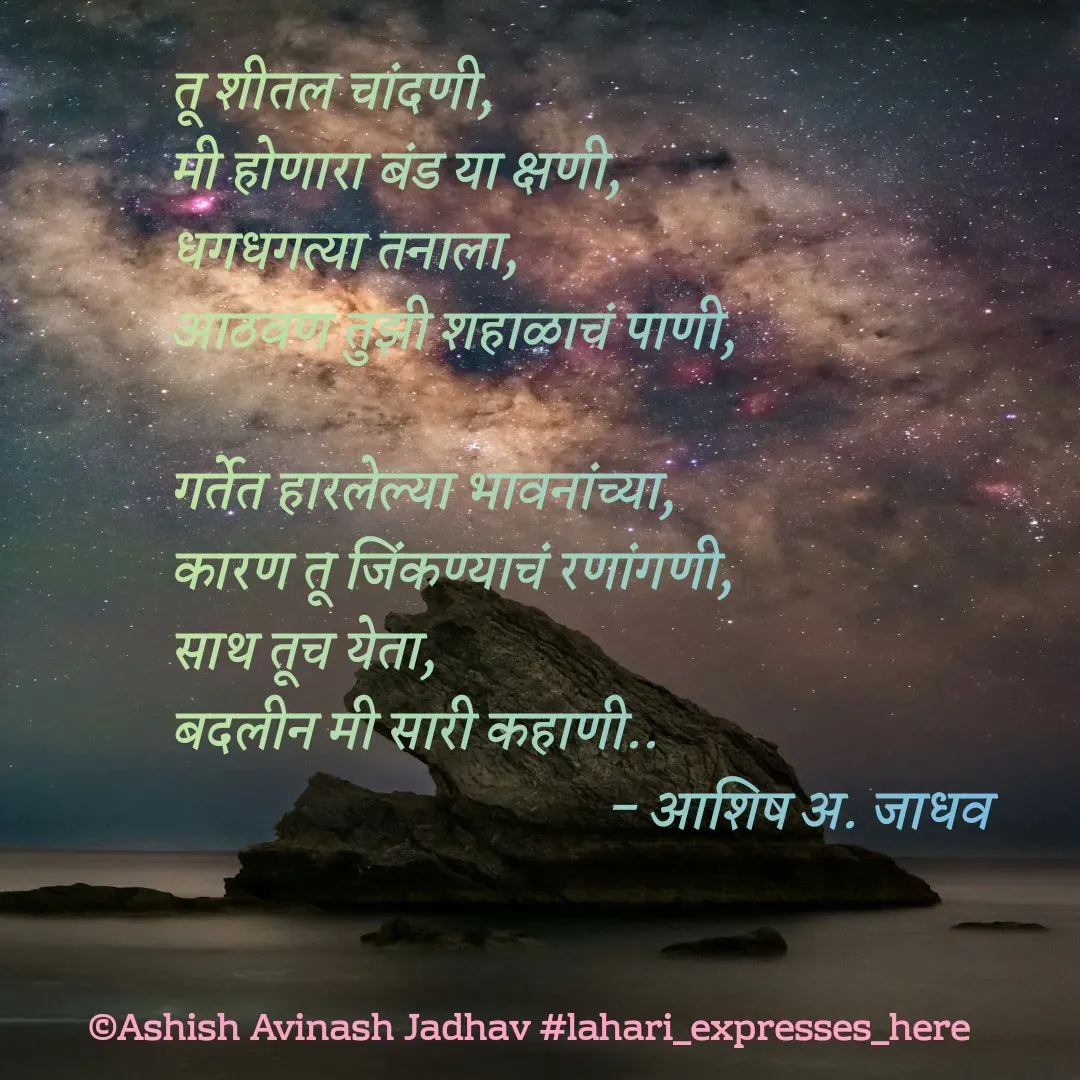 Quote by Ashish Jadhav - तू शीतल चांदणी,
मी होणारा बंड या क्षणी,
धगधगत्या तनाला,
आठवण तुझी शहाळाचं पाणी,

गर्तेत हारलेल्या भावनांच्या,
कारण तू जिंकण्याचं रणांगणी,
साथ तूच येता,
बदलीन मी सारी कहाणी..
                                     - आशिष अ. जाधव - Made using Quotes Creator App, Post Maker App
