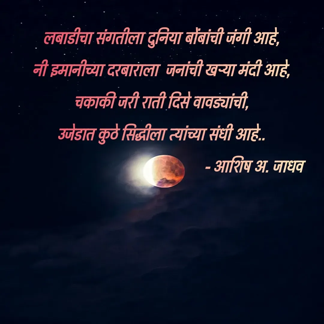 Quote by Ashish Jadhav - लबाडीचा संगतीला दुनिया बोंबांची जंगी आहे,
नी इमानीच्या दरबाराला  जनांची खऱ्या मंदी आहे,
चकाकी जरी राती दिसे वावड्यांची,
                    उजेडात कुठे सिद्धीला त्यांच्या संधी आहे..                    
                                                 - आशिष अ. जाधव - Made using Quotes Creator App, Post Maker App