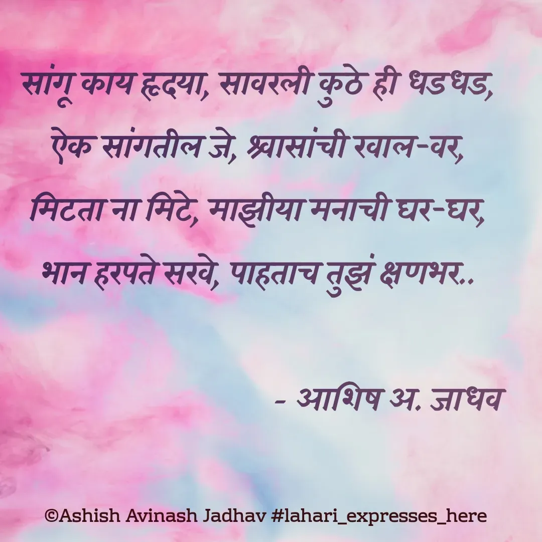 Quote by Ashish Jadhav - सांगू काय हृदया, सावरली कुठे ही धडधड,
ऐक सांगतील जे, श्र्वासांची खाल-वर,
मिटता ना मिटे, माझीया मनाची घर-घर,
भान हरपते सखे, पाहताच तुझं क्षणभर..
                               
                                   - आशिष अ. जाधव - Made using Quotes Creator App, Post Maker App