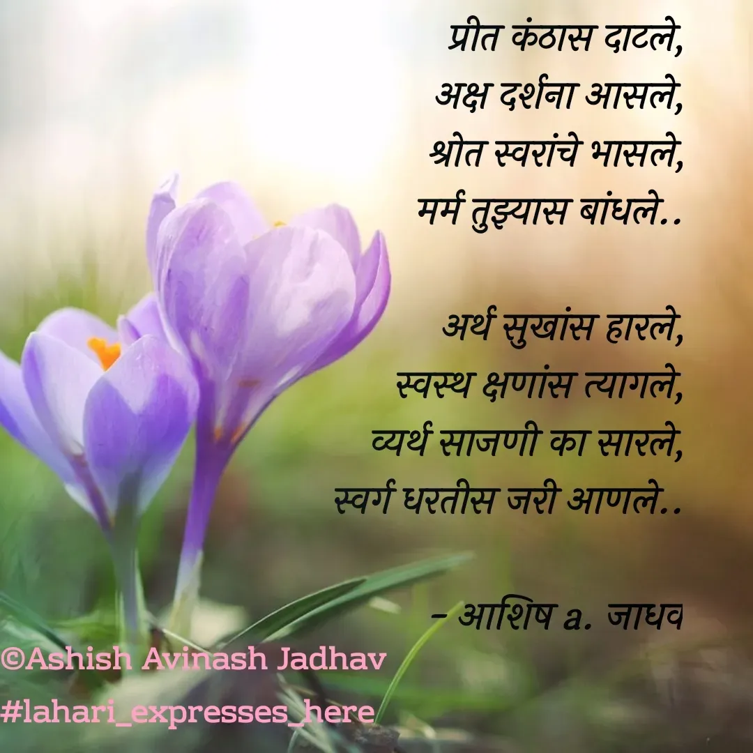 Quote by Ashish Jadhav - प्रीत कंठास दाटले,
अक्ष दर्शना आसले,
श्रोत स्वरांचे भासले,
मर्म तुझ्यास बांधले..

अर्थ सुखांस हारले,
स्वस्थ क्षणांस त्यागले,
व्यर्थ साजणी का सारले,
स्वर्ग धरतीस जरी आणले..

         - आशिष a. जाधव - Made using Quotes Creator App, Post Maker App