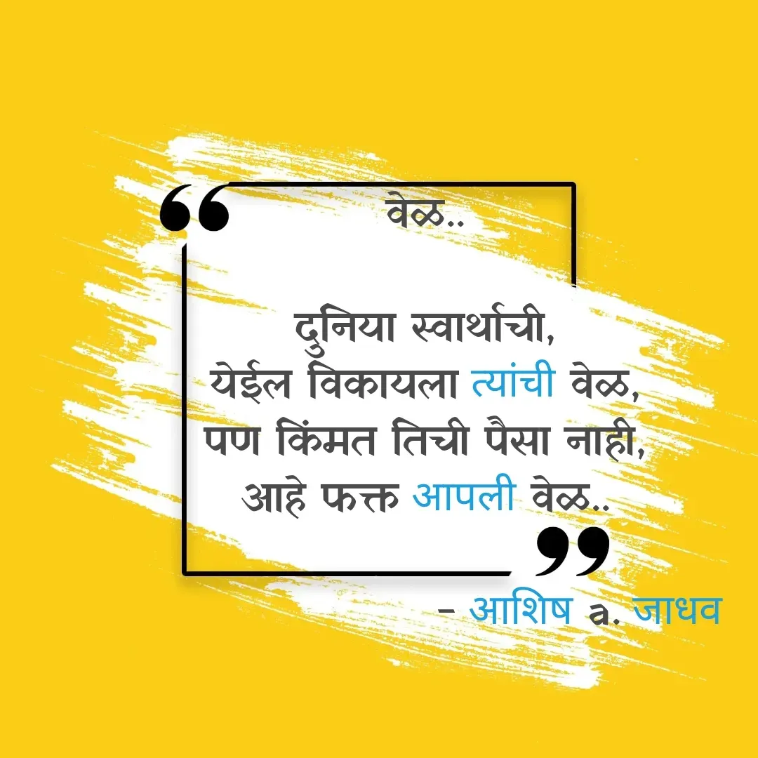 Quote by Ashish Jadhav - वेळ..

दुनिया स्वार्थाची,
येईल विकायला त्यांची वेळ,
पण किंमत तिची पैसा नाही,
आहे फक्त आपली वेळ..

                     - आशिष a. जाधव - Made using Quotes Creator App, Post Maker App
