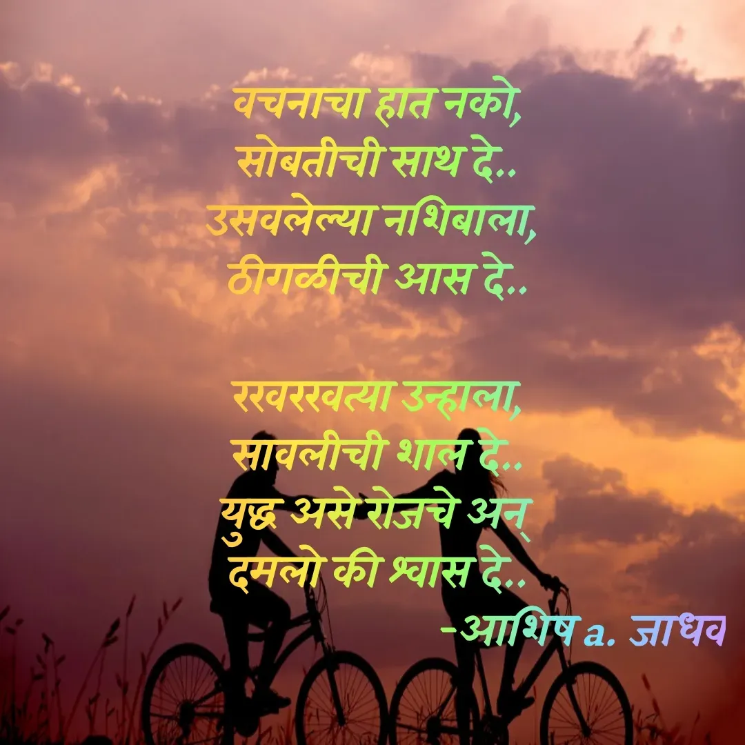 Quote by Ashish Jadhav - श्वास दे..

वचनाचा हात नको,
सोबतीची साथ दे..
उसवलेल्या नशिबाला, 
ठीगळीची आस दे..

रखरखत्या उन्हाला,
सावलीची शाल दे..
युद्ध असे रोजचे अन् 
दमलो की श्वास दे..
                                        -आशिष a. जाधव - Made using Quotes Creator App, Post Maker App