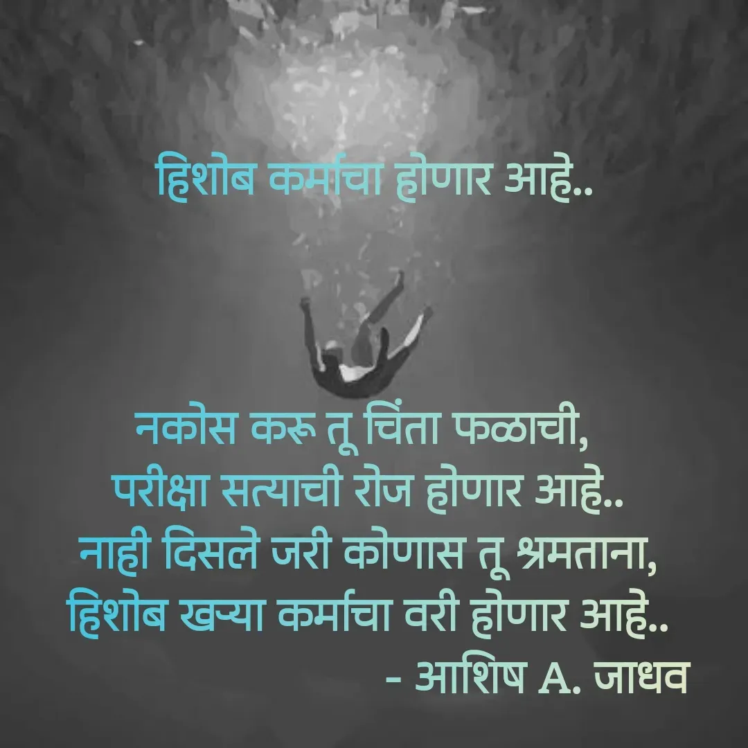 Quote by Ashish Jadhav -  हिशोब कर्माचा होणार आहे..



नकोस करू तू चिंता फळाची, 
परीक्षा सत्याची रोज होणार आहे..
नाही दिसले जरी कोणास तू श्रमताना,
हिशोब खऱ्या कर्माचा वरी होणार आहे..
                           - आशिष A. जाधव - Made using Quotes Creator App, Post Maker App