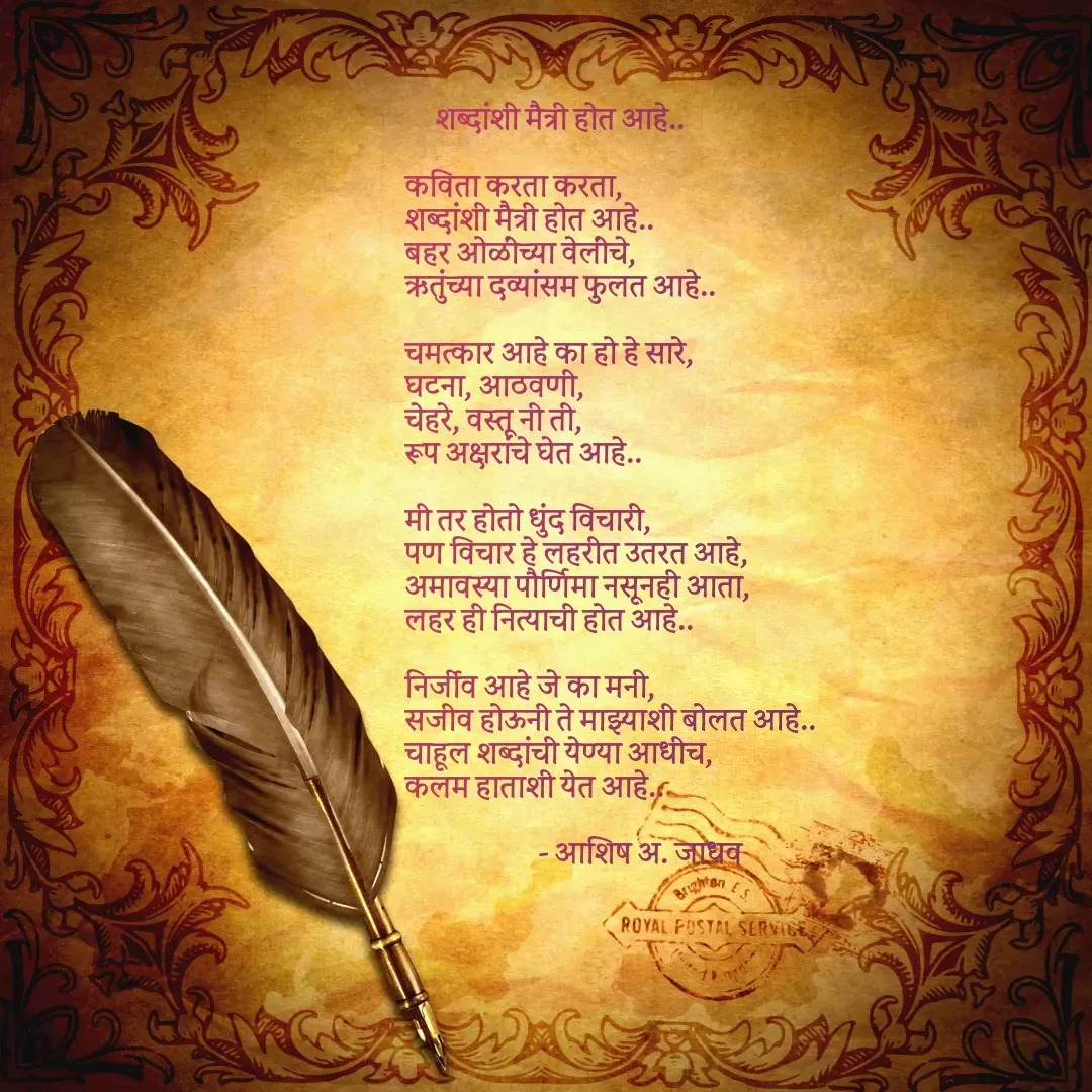 Quote by Ashish Jadhav - 
     शब्दांशी मैत्री होत आहे..

कविता करता करता,
शब्दांशी मैत्री होत आहे..
बहर ओळींच्या वेलींचे,
ऋतुंच्या दव्यांसम फुलत आहे..

चमत्कार आहे का हो हे सारे,
घटना, आठवणी,
चेहरे, वस्तू नी ती,
रूप अक्षरांचे घेत आहे..

मी तर होतो धुंद विचारी,
पण विचार हे लहरीत उतरत आहे,
अमावस्या पौर्णिमा नसूनही आता,
लहर ही नित्याची होत आहे..

निर्जीव आहे जे का मनी,
सजीव होऊनी ते माझ्याशी बोलत आहे..
चाहूल शब्दांची येण्या आधीच,
कलम हाताशी येत आहे..

                      - आशिष अ. जाधव
 - Made using Quotes Creator App, Post Maker App