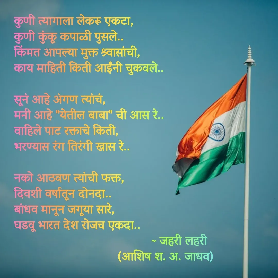 Quote by Ashish Jadhav - कुणी त्यागाला लेकरू एकटा,
कुणी कुंकू कपाळी पुसले..
किंमत आपल्या मुक्त श्र्वासांची,
काय माहिती किती आईंनी चुकवले..

सूनं आहे अंगण त्यांचं,
मनी आहे "येतील बाबा" ची आस रे..
वाहिले पाट रक्ताचे किती,
भरण्यास रंग तिरंगी खास रे..

नको आठवण त्यांची फक्त,
दिवशी वर्षातून दोनदा..
बांधव मानून जगूया सारे,
घडवू भारत देश रोजच एकदा..
                                         ~ जहरी लहरी
                               (आशिष श. अ. जाधव) - Made using Quotes Creator App, Post Maker App