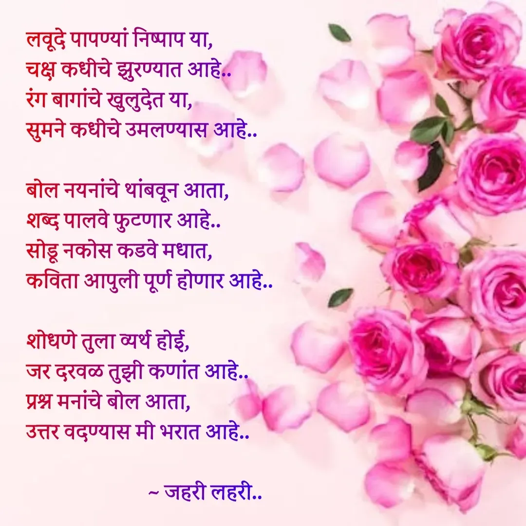 Quote by Ashish Jadhav - लवूदे पापण्यां निष्पाप या,
चक्ष कधीचे झुरण्यात आहे..
रंग बागांचे खुलुदेत या,
सुमने कधीचे उमलण्यास आहे..

बोल नयनांचे थांबवून आता,
शब्द पालवे फुटणार आहे..
सोडू नकोस कडवे मधात,
कविता आपुली पूर्ण होणार आहे..

शोधणे तुला व्यर्थ होई,
जर दरवळ तुझी कणांत आहे..
प्रश्न मनांचे बोल आता,
उत्तर वदण्यास मी भरात आहे..

                         ~ जहरी लहरी.. - Made using Quotes Creator App, Post Maker App