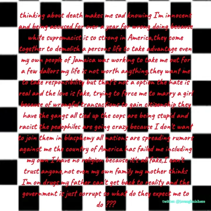 Quote by javaughn reid - thinking about death makes me sad knowing I'm innocent and being accused for over a year for wrong doing because white supremacist is so strong in America,they come together to demolish a persons life to take advantage even my own people of Jamaica was working to take me out for a few dallors my life is not worth anything,they want me to take responsibility but that's not a option the hate is real and the love is fake, trying to force me to marry a girl because of wrongful transactions to gain citizenship they have the gangs all tied up the cops are being stupid and racist the pedophiles are going crazy because I don't want to join them in blasphemy all nations are spreading rumors against me the country of America has failed me including my own I have no religion because it's all fake,I can't trust anyone,not even my own family my mother thinks I'm on drugs my father can't get back to reality and the government is just corrupt so what do they expect me to do ??? - Made using Quotes Creator App, Post Maker App