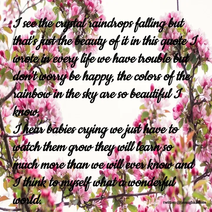 Quote by javaughn reid - I see the crystal raindrops falling but that's just the beauty of it in this quote I wrote in every life we have trouble but don't worry be happy, the colors of the rainbow in the sky are so beautiful I know,
I hear babies crying we just have to watch them grow they will learn so much more than we will ever know and I think to myself what a wonderful world. - Made using Quotes Creator App, Post Maker App