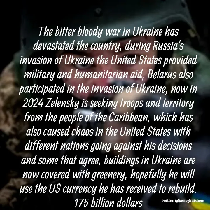Quote by javaughn reid - The bitter bloody war in Ukraine has devastated the country, during Russia's invasion of Ukraine the United States provided military and humanitarian aid, Belarus also participated in the invasion of Ukraine, now in 2024 Zelensky is seeking troops and territory from the people of the Caribbean, which has also caused chaos in the United States with different nations going against his decisions and some that agree, buildings in Ukraine are now covered with greenery, hopefully he will use the US currency he has received to rebuild. 175 billion dollars - Made using Quotes Creator App, Post Maker App
