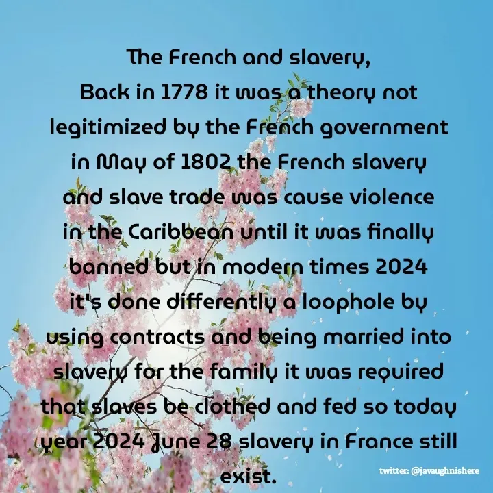 Quote by javaughn reid - The French and slavery,
Back in 1778 it was a theory not legitimized by the French government in May of 1802 the French slavery and slave trade was cause violence in the Caribbean until it was finally banned but in modern times 2024 it's done differently a loophole by using contracts and being married into slavery for the family it was required that slaves be clothed and fed so today year 2024 June 28 slavery in France still exist. - Made using Quotes Creator App, Post Maker App