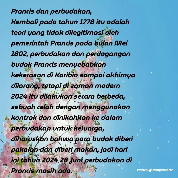Quote by javaughn reid - Prancis dan perbudakan,
Kembali pada tahun 1778 itu adalah teori yang tidak dilegitimasi oleh pemerintah Prancis pada bulan Mei 1802, perbudakan dan perdagangan budak Prancis menyebabkan kekerasan di Karibia sampai akhirnya dilarang, tetapi di zaman modern 2024 itu dilakukan secara berbeda, sebuah celah dengan menggunakan kontrak dan dinikahkan ke dalam perbudakan untuk keluarga, diharuskan bahwa para budak diberi pakaian dan diberi makan, jadi hari ini tahun 2024 28 Juni perbudakan di Prancis masih ada. - Made using Quotes Creator App, Post Maker App