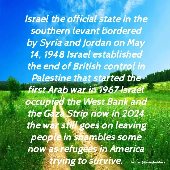 Quote by javaughn reid - Israel the official state in the southern levant bordered by Syria and Jordan on May 14, 1948 Israel established the end of British control in Palestine that started the first Arab war in 1967 Israel occupied the West Bank and the Gaza Strip now in 2024 the war still goes on leaving people in shambles some now as refugees in America trying to survive. - Made using Quotes Creator App, Post Maker App