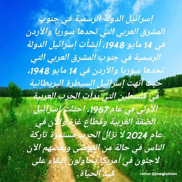 Quote by javaughn reid - إسرائيل الدولة الرسمية في جنوب المشرق العربي التي تحدها سوريا والأردن في 14 مايو 1948، أنشأت إسرائيل الدولة الرسمية في جنوب المشرق العربي التي تحدها سوريا والأردن في 14 مايو 1948، حيث أنهت إسرائيل السيطرة البريطانية في فلسطين التي بدأت الحرب العربية الأولى في عام 1967، احتلت إسرائيل الضفة الغربية وقطاع غزة والآن في عام 2024 لا تزال الحرب مستمرة تاركة الناس في حالة من الفوضى وبعضهم الآن لاجئون في أمريكا يحاولون البقاء على قيد الحياة. - Made using Quotes Creator App, Post Maker App