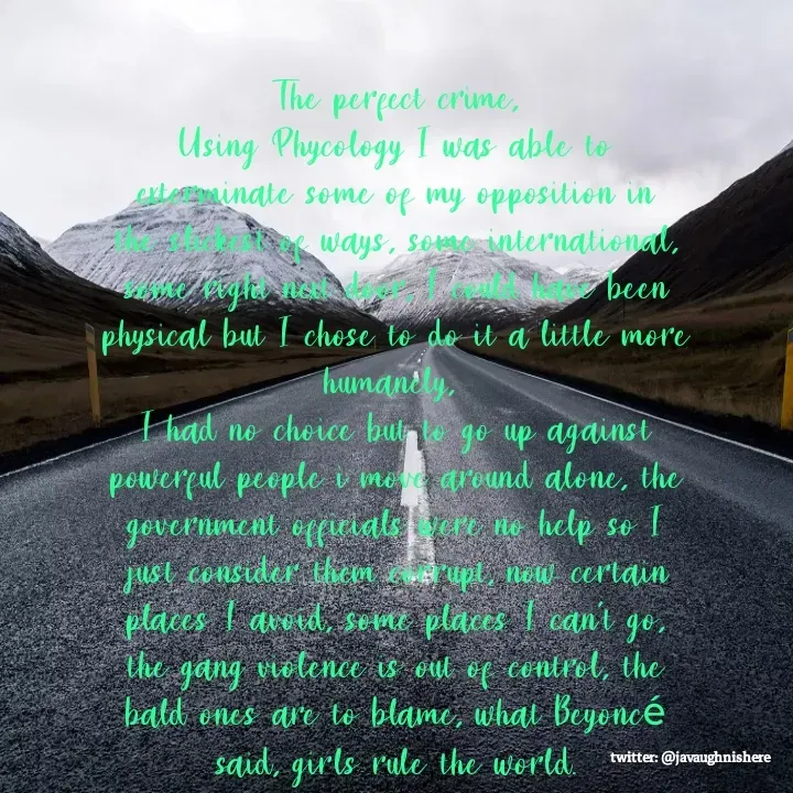 Quote by javaughn reid - The perfect crime,
Using Phycology I was able to exterminate some of my opposition in the slickest of ways, some international, some right next door, I could have been physical but I chose to do it a little more humanely, 
I had no choice but to go up against powerful people i move around alone, the government officials were no help so I just consider them corrupt, now certain places I avoid, some places I can't go, the gang violence is out of control, the bald ones are to blame, what Beyoncé said, girls rule the world. - Made using Quotes Creator App, Post Maker App