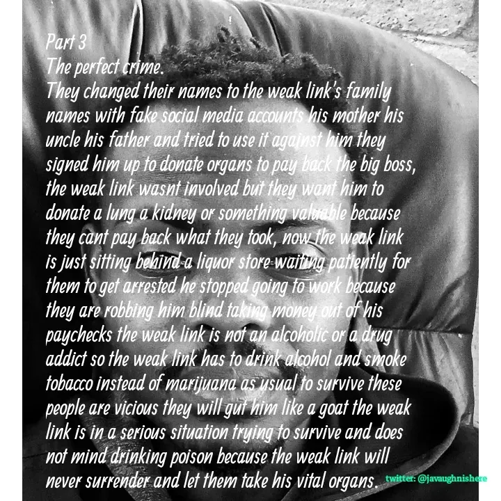 Quote by javaughn reid - Part 3
The perfect crime.
They changed their names to the weak link's family names with fake social media accounts his mother his uncle his father and tried to use it against him they signed him up to donate organs to pay back the big boss, the weak link wasnt involved but they want him to donate a lung a kidney or something valuable because they cant pay back what they took, now the weak link is just sitting behind a liquor store waiting patiently for them to get arrested he stopped going to work because they are robbing him blind taking money out of his paychecks the weak link is not an alcoholic or a drug addict so the weak link has to drink alcohol and smoke tobacco instead of marijuana as usual to survive these people are vicious they will gut him like a goat the weak link is in a serious situation trying to survive and does not mind drinking poison because the weak link will never surrender and let them take his vital organs. - Made using Quotes Creator App, Post Maker App