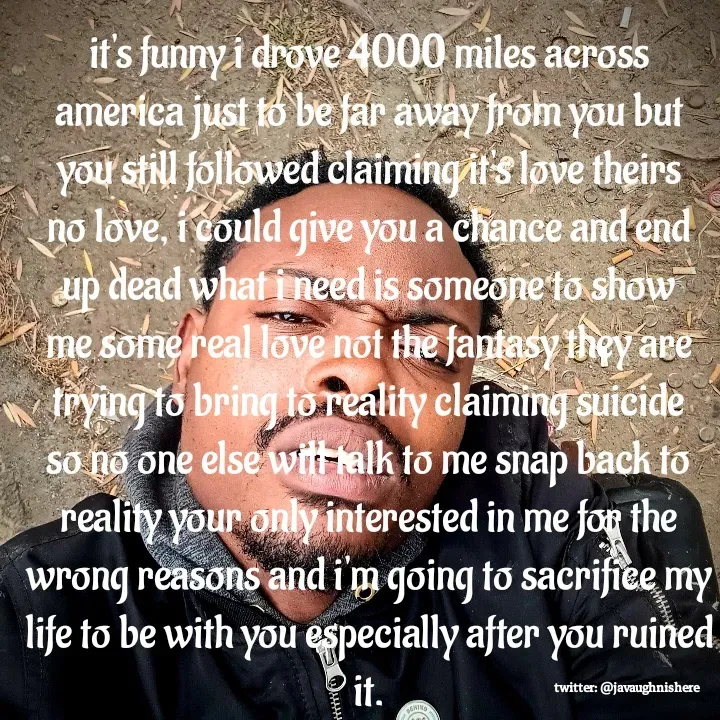 Quote by javaughn reid - it's funny i drove 4000 miles across america just to be far away from you but you still followed claiming it's love theirs no love, i could give you a chance and end up dead what i need is someone to show me some real love not the fantasy they are trying to bring to reality claiming suicide so no one else will talk to me snap back to reality your only interested in me for the wrong reasons and i'm going to sacrifice my life to be with you especially after you ruined it. - Made using Quotes Creator App, Post Maker App