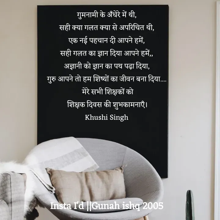 Quote by Gunah ishq - गुमनामी के अँधेरे में थी, 
सही क्या गलत क्या से अपरिचित थी, 
एक नई पहचान दी आपने हमें, 
सही गलत का ज्ञान दिया आपने हमें,, 
अज्ञानी को ज्ञान का पथ पढ़ा दिया, 
गुरु आपने तो हम शिष्यों का जीवन बना दिया.... 
मेरे सभी शिक्षकों को
 शिक्षक दिवस की शुभकामनाएँ। 
Khushi Singh  - Made using Quotes Creator App, Post Maker App