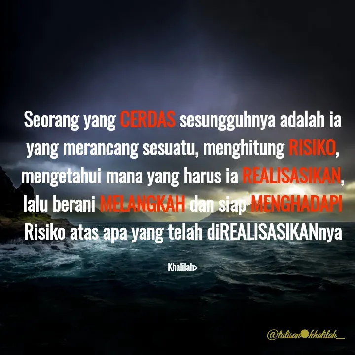Quote by Khalilah Nurlaily Wibowo - Seorang yang CERDAS sesungguhnya adalah ia
yang merancang sesuatu, menghitung RISIKO,
mengetahui mana yang harus iaEALISASMAN,
lalu berani ANCKAH dan siap MENGHADARI
Risiko atas apa yang telah diREALISASIKANnya
ALANCMATI
Khalilah>
@tulisanOkhalilah
 - Made using Quotes Creator App, Post Maker App