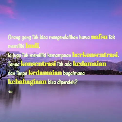 Quote by Khalilah Nurlaily Wibowo - Orang yang tak bisa mengendalikan hawa nafsu tak
memiliki budi,
A ia juga tak memiliki kemampuan berkonsentrasi.
Tanpa konsentrasi tak ada kedamaian
dan tanpa kedamaian bagaimana
kebahagiaan bisa diperoleh?
-Me
 - Made using Quotes Creator App, Post Maker App