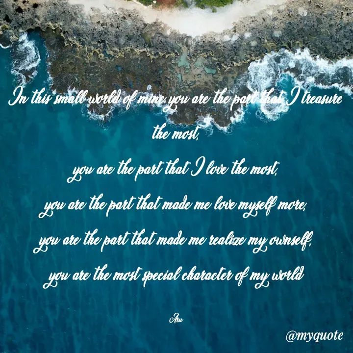 Quote by Srishti Shukla - In this small world of mine you are the part that I treasure the most,
you are the part that I love the most,
you are the part that made me love myself more,
you are the part that made me realize my ownself,
you are the most special character of my world

Aru - Made using Quotes Creator App, Post Maker App