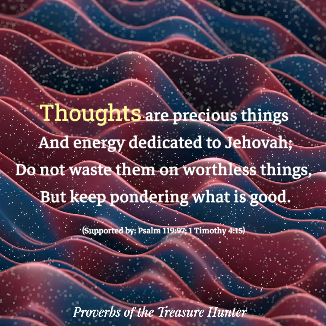 Quote by Joshua Van De Vyver - Thoughts are precious things
 And energy dedicated to Jehovah;
Do not waste them on worthless things,
 But keep pondering what is good.

(Supported by: Psalm 119:97; 1 Timothy 4:15) - Made using Quotes Creator App, Post Maker App