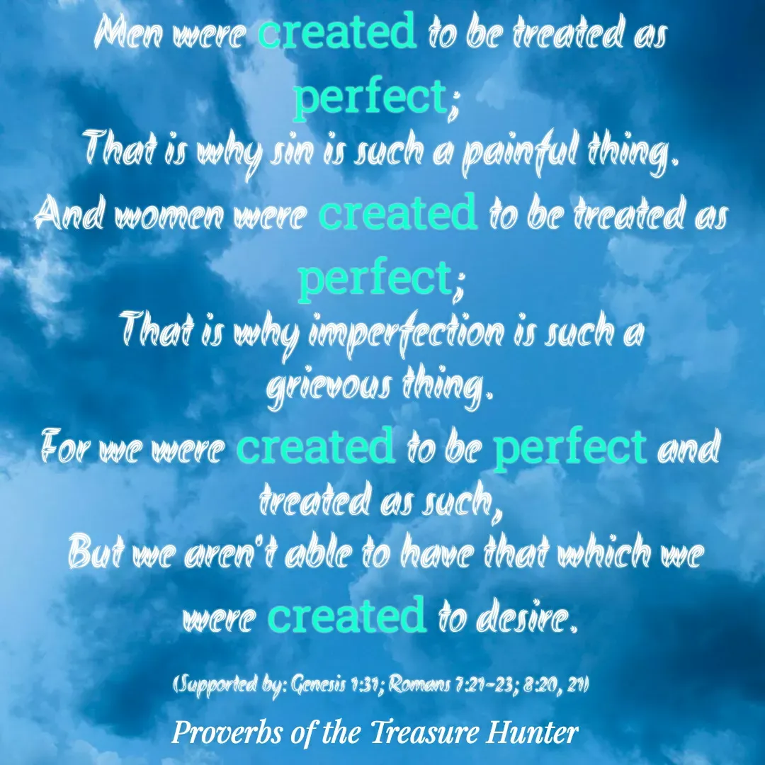 Quote by Joshua Van De Vyver - Men were created to be treated as perfect; 
That is why sin is such a painful thing.
And women were created to be treated as perfect;
 That is why imperfection is such a 
grievous thing.
For we were created to be perfect and treated as such,
 But we aren't able to have that which we were created to desire.

(Supported by: Genesis 1:31; Romans 7:21-23; 8:20, 21) - Made using Quotes Creator App, Post Maker App