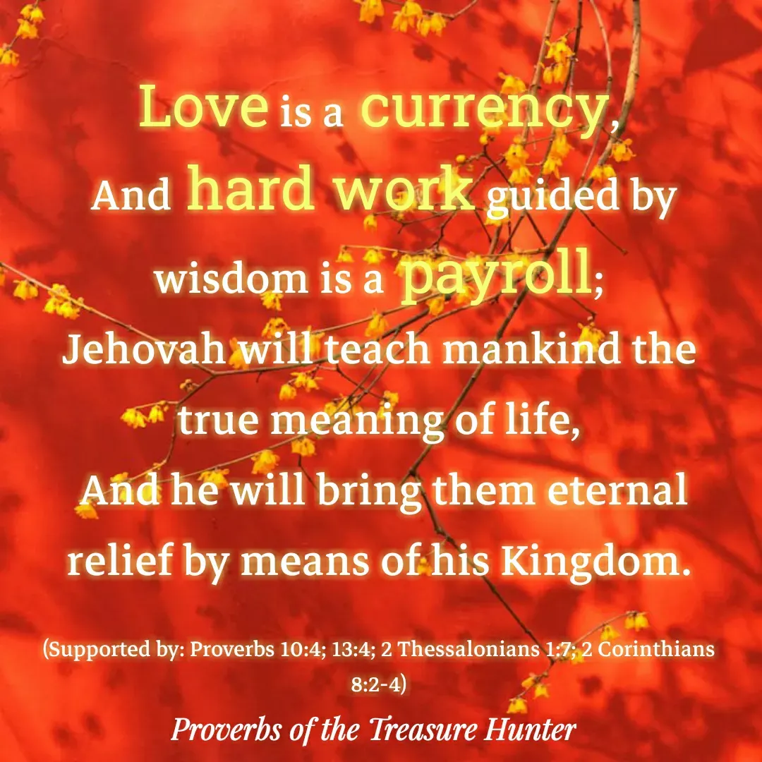 Quote by Joshua Van De Vyver - Love is a currency,
 And hard work guided by wisdom is a payroll;
Jehovah will teach mankind the true meaning of life,
 And he will bring them eternal relief by means of his Kingdom.

(Supported by: Proverbs 10:4; 13:4; 2 Thessalonians 1:7; 2 Corinthians 8:2-4) - Made using Quotes Creator App, Post Maker App