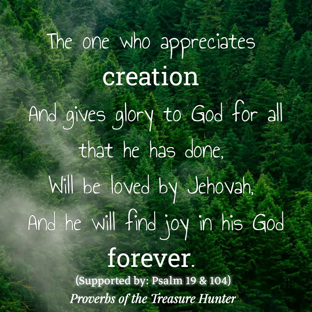 Quote by Joshua Van De Vyver - The one who appreciates creation
 And gives glory to God for all that he has done,
Will be loved by Jehovah,
 And he will find joy in his God forever.(Supported by: Psalm 19 & 104) - Made using Quotes Creator App, Post Maker App