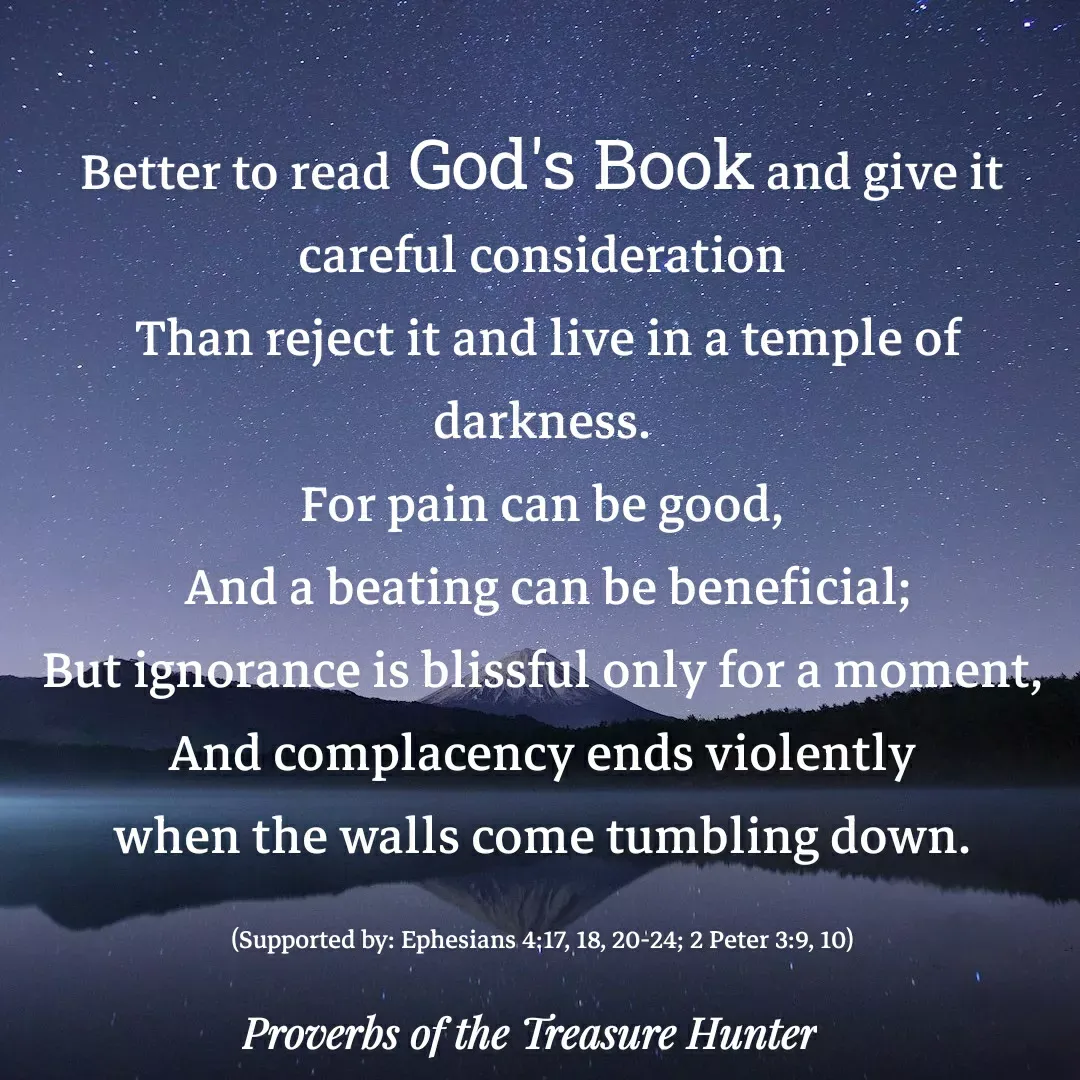 Quote by Joshua Van De Vyver - Better to read God's Book and give it careful consideration
 Than reject it and live in a temple of darkness.
For pain can be good,
 And a beating can be beneficial;
But ignorance is blissful only for a moment,
 And complacency ends violently 
when the walls come tumbling down.

(Supported by: Ephesians 4:17, 18, 20-24; 2 Peter 3:9, 10) - Made using Quotes Creator App, Post Maker App