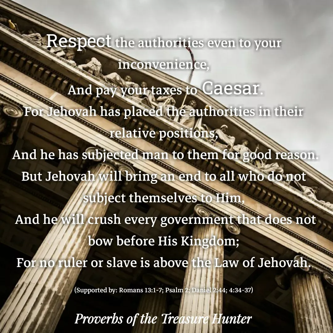 Quote by Joshua Van De Vyver - Respect the authorities even to your inconvenience,
 And pay your taxes to Caesar.
For Jehovah has placed the authorities in their relative positions,
 And he has subjected man to them for good reason.
But Jehovah will bring an end to all who do not subject themselves to Him,
 And he will crush every government that does not bow before His Kingdom;
For no ruler or slave is above the Law of Jehovah.

(Supported by: Romans 13:1-7; Psalm 2; Daniel 2:44; 4:34-37) - Made using Quotes Creator App, Post Maker App