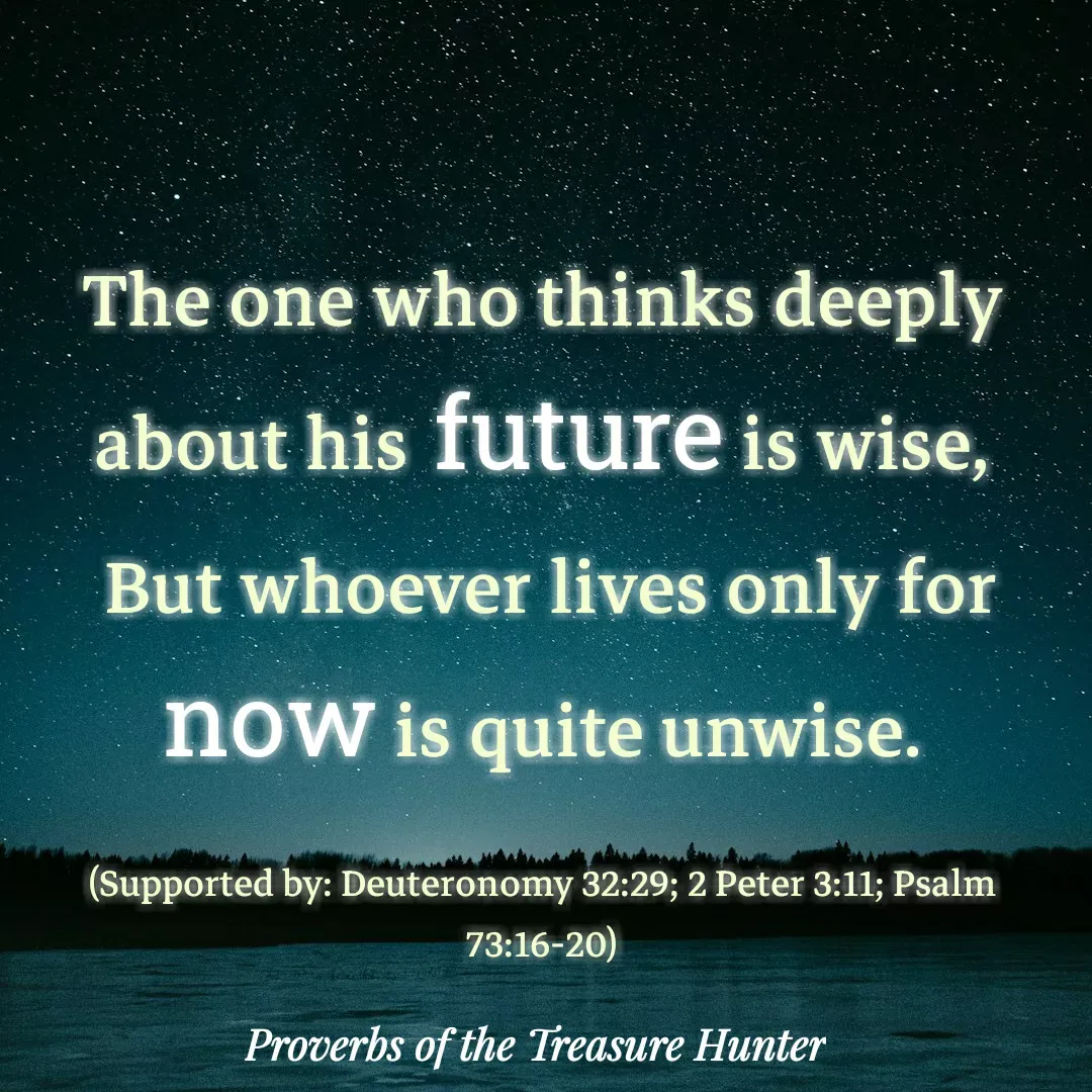 Quote by Joshua Van De Vyver - The one who thinks deeply about his future is wise,
 But whoever lives only for now is quite unwise.

(Supported by: Deuteronomy 32:29; 2 Peter 3:11; Psalm 73:16-20) - Made using Quotes Creator App, Post Maker App