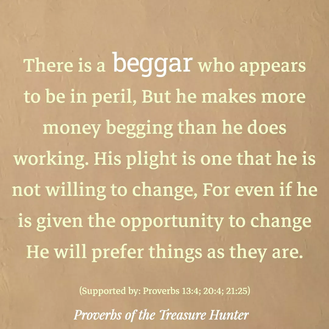 Quote by Joshua Van De Vyver - There is a beggar who appears to be in peril, But he makes more money begging than he does working. His plight is one that he is not willing to change, For even if he is given the opportunity to change He will prefer things as they are.

(Supported by: Proverbs 13:4; 20:4; 21:25) - Made using Quotes Creator App, Post Maker App