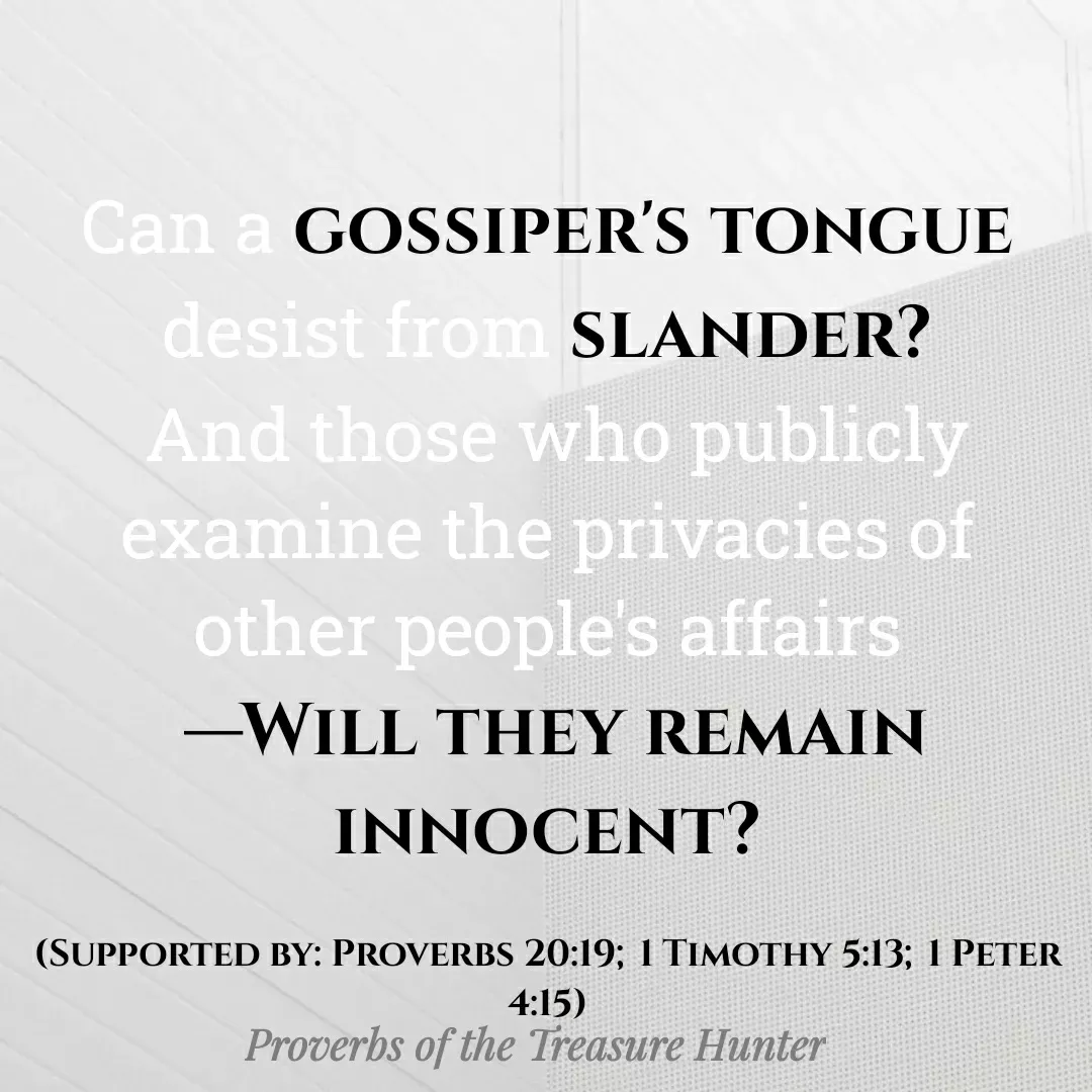 Quote by Joshua Van De Vyver - Can a gossiper's tongue desist from slander?
 And those who publicly examine the privacies of other people's affairs
 ​—Will they remain innocent?

(Supported by: Proverbs 20:19; 1 Timothy 5:13; 1 Peter 4:15) - Made using Quotes Creator App, Post Maker App