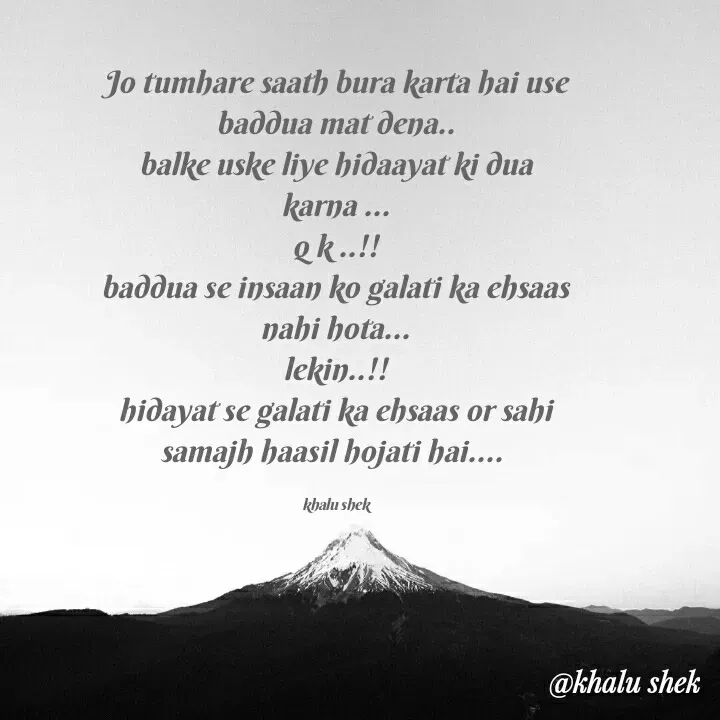 Quote by khalida shek - Jo tumhare saath bura karta hai use baddua mat dena..
balke uske liye hidaayat ki dua karna ...
q k ..!!
baddua se insaan ko galati ka ehsaas nahi hota...
lekin..!!
hidayat se galati ka ehsaas or sahi samajh haasil hojati hai.... 

khalu shek - Made using Quotes Creator App, Post Maker App