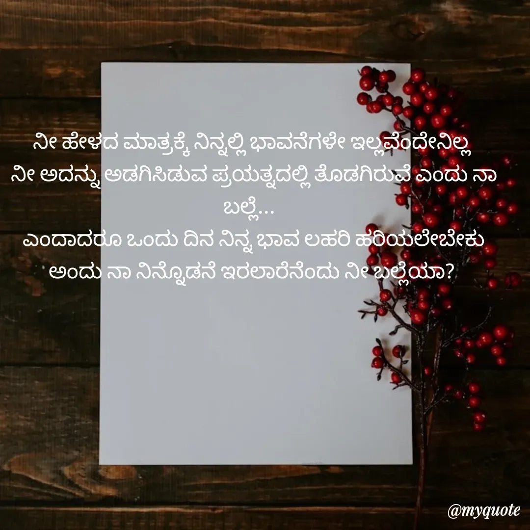 Quote by ಸಮನ್ವಿ - ನೀ ಹೇಳದ ಮಾತ್ರಕ್ಕೆ ನಿನ್ನಲ್ಲಿ ಭಾವನೆಗಳೇ ಇಲ್ಲವೆಂದೇನಿಲ್ಲ 
ನೀ ಅದನ್ನು ಅಡಗಿಸಿಡುವ ಪ್ರಯತ್ನದಲ್ಲಿ ತೊಡಗಿರುವೆ ಎಂದು ನಾ ಬಲ್ಲೆ...  
ಎಂದಾದರೂ ಒಂದು ದಿನ ನಿನ್ನ ಭಾವ ಲಹರಿ ಹರಿಯಲೇಬೇಕು ಅಂದು ನಾ ನಿನ್ನೊಡನೆ ಇರಲಾರೆನೆಂದು ನೀ ಬಲ್ಲೆಯಾ?  - Made using Quotes Creator App, Post Maker App