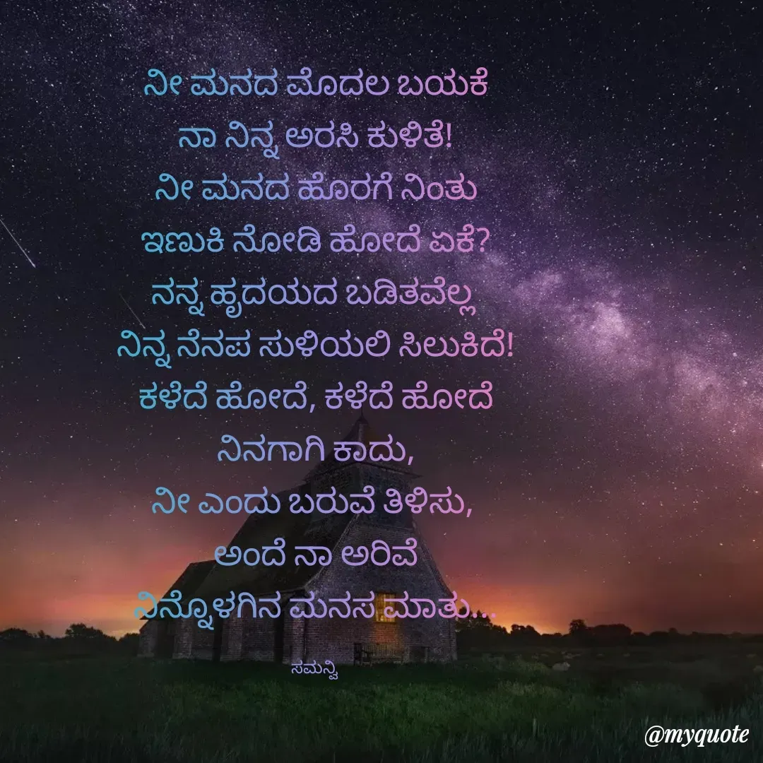 Quote by ಸಮನ್ವಿ - ನೀ ಮನದ ಮೊದಲ ಬಯಕೆ
ನಾ ನಿನ್ನ ಅರಸಿ ಕುಳಿತೆ!
ನೀ ಮನದ ಹೊರಗೆ ನಿಂತು
ಇಣುಕಿ ನೋಡಿ ಹೋದೆ ಏಕೆ?
ನನ್ನ ಹೃದಯದ ಬಡಿತವೆಲ್ಲ 
ನಿನ್ನ ನೆನಪ ಸುಳಿಯಲಿ ಸಿಲುಕಿದೆ!
ಕಳೆದೆ ಹೋದೆ, ಕಳೆದೆ ಹೋದೆ
ನಿನಗಾಗಿ ಕಾದು,
ನೀ ಎಂದು ಬರುವೆ ತಿಳಿಸು, 
ಅಂದೆ ನಾ ಅರಿವೆ
ನಿನ್ನೊಳಗಿನ ಮನಸ ಮಾತು...

ಸಮನ್ವಿ  - Made using Quotes Creator App, Post Maker App