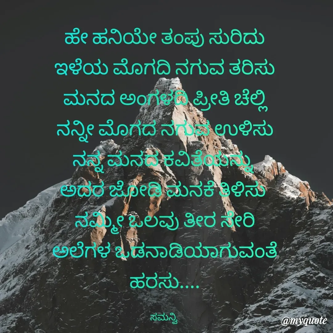 Quote by ಸಮನ್ವಿ - ಹೇ ಹನಿಯೇ ತಂಪು ಸುರಿದು
ಇಳೆಯ ಮೊಗದಿ ನಗುವ ತರಿಸು
ಮನದ ಅಂಗಳದಿ ಪ್ರೀತಿ ಚೆಲ್ಲಿ
ನನ್ನೀ ಮೊಗದ ನಗುವ ಉಳಿಸು
ನನ್ನ ಮನದ ಕವಿತೆಯನ್ನು 
ಅದರ ಜೋಡಿ ಮನಕೆ ತಿಳಿಸು 
ನಮ್ಮೀ ಒಲವು ತೀರ ಸೇರಿ
ಅಲೆಗಳ ಒಡನಾಡಿಯಾಗುವಂತೆ ಹರಸು....

ಸಮನ್ವಿ  - Made using Quotes Creator App, Post Maker App