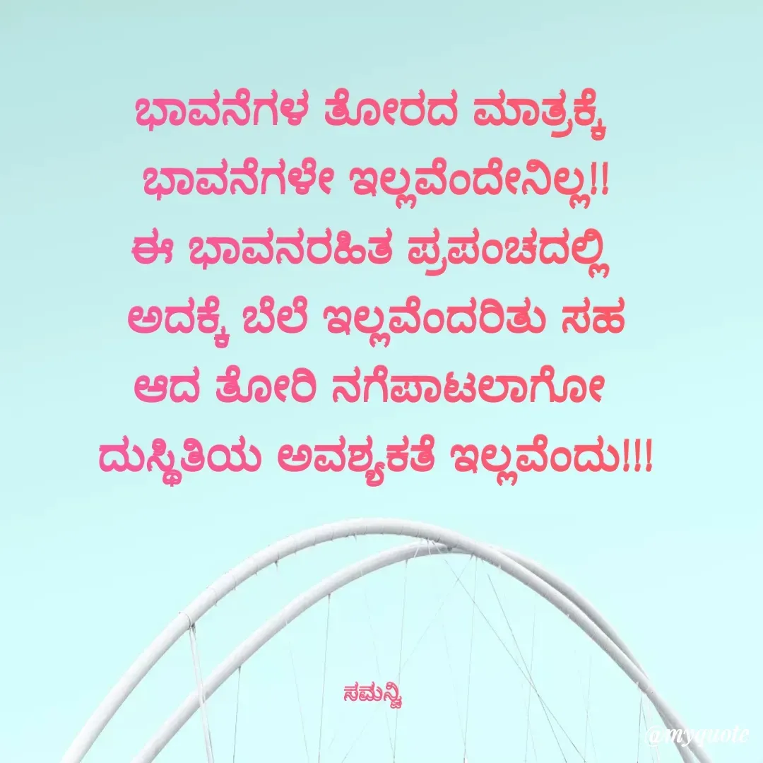 Quote by ಸಮನ್ವಿ - ಭಾವನೆಗಳ ತೋರದ ಮಾತ್ರಕ್ಕೆ 
ಭಾವನೆಗಳೇ ಇಲ್ಲವೆಂದೇನಿಲ್ಲ!!
ಈ ಭಾವನರಹಿತ ಪ್ರಪಂಚದಲ್ಲಿ 
ಅದಕ್ಕೆ ಬೆಲೆ ಇಲ್ಲವೆಂದರಿತು ಸಹ
ಆದ ತೋರಿ ನಗೆಪಾಟಲಾಗೋ 
ದುಸ್ಥಿತಿಯ ಅವಶ್ಯಕತೆ ಇಲ್ಲವೆಂದು!!!




ಸಮನ್ವಿ  - Made using Quotes Creator App, Post Maker App