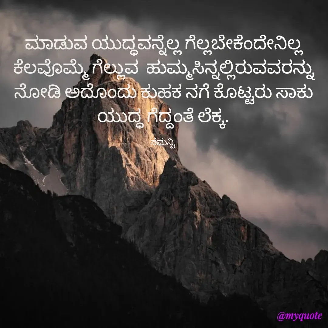 Quote by ಸಮನ್ವಿ - ಮಾಡುವ ಯುದ್ಧವನ್ನೆಲ್ಲ ಗೆಲ್ಲಬೇಕೆಂದೇನಿಲ್ಲ ಕೆಲವೊಮ್ಮೆ ಗೆಲ್ಲುವ  ಹುಮ್ಮಸಿನ್ನಲ್ಲಿರುವವರನ್ನು ನೋಡಿ ಅದೊಂದು ಕುಹಕ ನಗೆ ಕೊಟ್ಟರು ಸಾಕು ಯುದ್ಧ ಗೆದ್ದಂತೆ ಲೆಕ್ಕ.

ಸಮನ್ವಿ  - Made using Quotes Creator App, Post Maker App