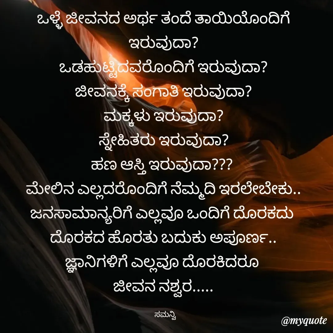 Quote by ಸಮನ್ವಿ - ಒಳ್ಳೆ ಜೀವನದ ಅರ್ಥ ತಂದೆ ತಾಯಿಯೊಂದಿಗೆ ಇರುವುದಾ?
ಒಡಹುಟ್ಟಿದವರೊಂದಿಗೆ ಇರುವುದಾ?
ಜೀವನಕ್ಕೆ ಸಂಗಾತಿ ಇರುವುದಾ?
ಮಕ್ಕಳು ಇರುವುದಾ?
ಸ್ನೇಹಿತರು ಇರುವುದಾ?
 ಹಣ ಆಸ್ತಿ ಇರುವುದಾ???  
ಮೇಲಿನ ಎಲ್ಲದರೊಂದಿಗೆ ನೆಮ್ಮದಿ ಇರಲೇಬೇಕು..
ಜನಸಾಮಾನ್ಯರಿಗೆ ಎಲ್ಲವೂ ಒಂದಿಗೆ ದೊರಕದು 
ದೊರಕದ ಹೊರತು ಬದುಕು ಅಪೂರ್ಣ..
ಜ್ಞಾನಿಗಳಿಗೆ ಎಲ್ಲವೂ ದೊರಕಿದರೂ 
ಜೀವನ ನಶ್ವರ.....

  ಸಮನ್ವಿ - Made using Quotes Creator App, Post Maker App
